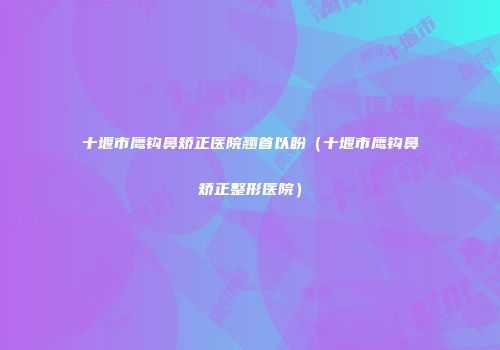 十堰市鹰钩鼻矫正医院翘首以盼（十堰市鹰钩鼻矫正整形医院）