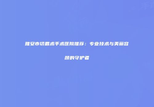 雅安市切眉术手术医院推荐：专业技术与美丽容颜的守护者
