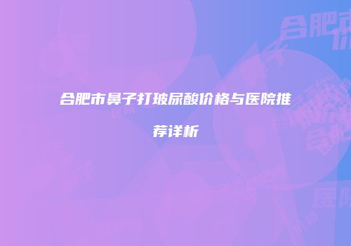 合肥市鼻子打玻尿酸价格与医院推荐详析