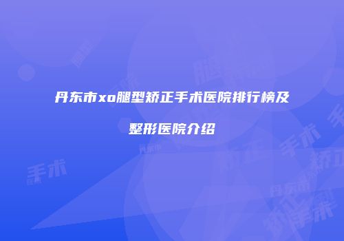 丹东市xo腿型矫正手术医院排行榜及整形医院介绍