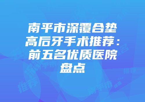 南平市深覆合垫高后牙手术推荐：前五名优质医院盘点