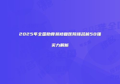 2025年全国肋骨鼻修复医院排名前50强实力解析