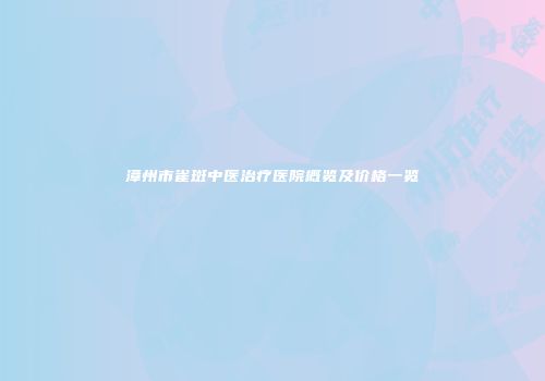 漳州市雀斑中医治疗医院概览及价格一览
