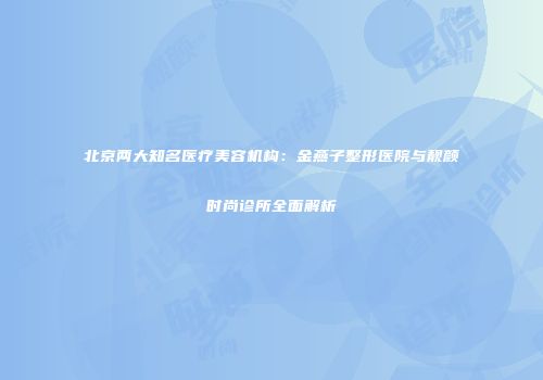 北京两大知名医疗美容机构：金燕子整形医院与靓颜时尚诊所全面解析