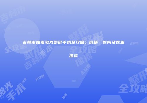 吉林市像素激光整形手术全攻略：价格、医院及医生推荐