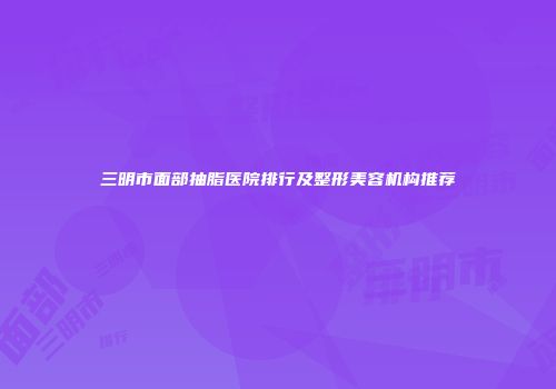 三明市面部抽脂医院排行及整形美容机构推荐