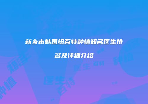 新乡市韩国纽百特种植知名医生排名及详细介绍