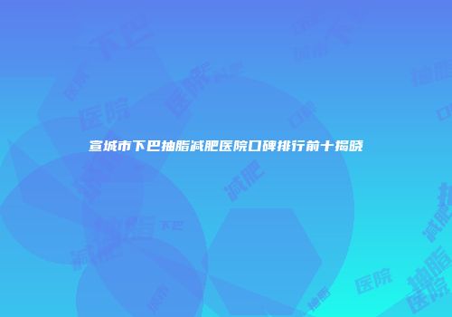 宣城市下巴抽脂减肥医院口碑排行前十揭晓