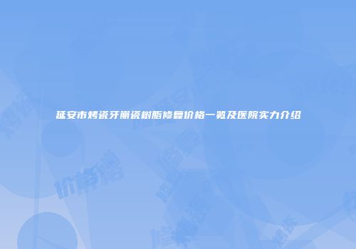 延安市烤瓷牙崩瓷树脂修复价格一览及医院实力介绍