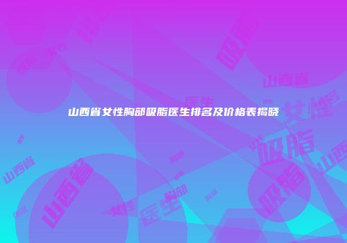 山西省女性胸部吸脂医生排名及价格表揭晓