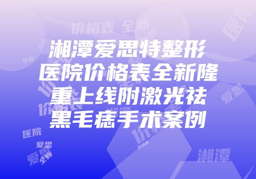 湘潭爱思特整形医院价格表全新隆重上线附激光祛黑毛痣手术案例