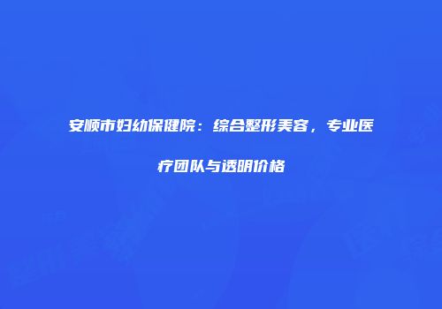 安顺市妇幼保健院：综合整形美容，专业医疗团队与透明价格