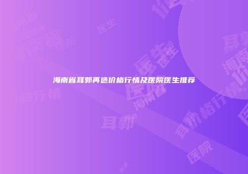 海南省耳郭再造价格行情及医院医生推荐