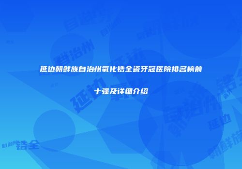 延边朝鲜族自治州氧化锆全瓷牙冠医院排名榜前十强及详细介绍