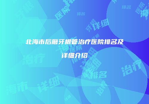 北海市后磨牙根管治疗医院排名及详细介绍
