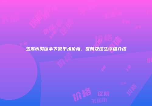 玉溪市假体丰下颌手术价格、医院及医生详细介绍