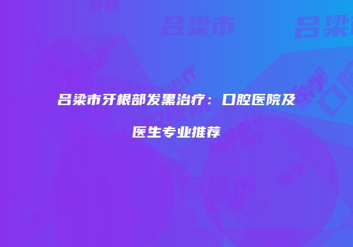 吕梁市牙根部发黑治疗：口腔医院及医生专业推荐
