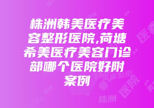 株洲韩美医疗美容整形医院,荷塘希美医疗美容门诊部哪个医院好附案例