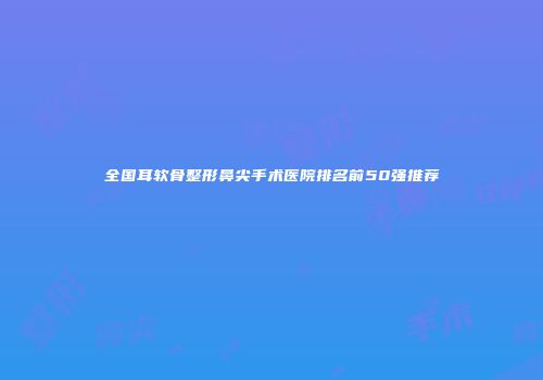 全国耳软骨整形鼻尖手术医院排名前50强推荐