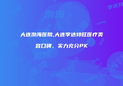 大连渤海医院,大连李达特旺医疗美容口碑、实力充分PK
