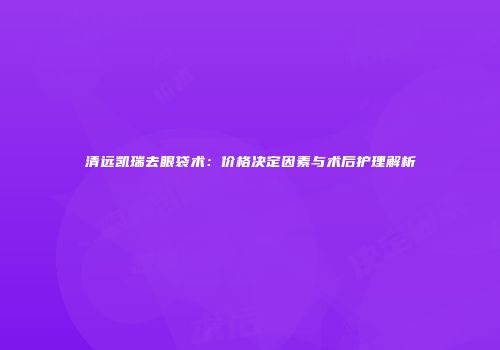 清远凯瑞去眼袋术：价格决定因素与术后护理解析