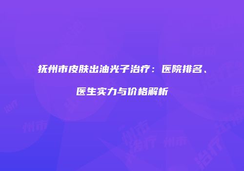 抚州市皮肤出油光子治疗：医院排名、医生实力与价格解析