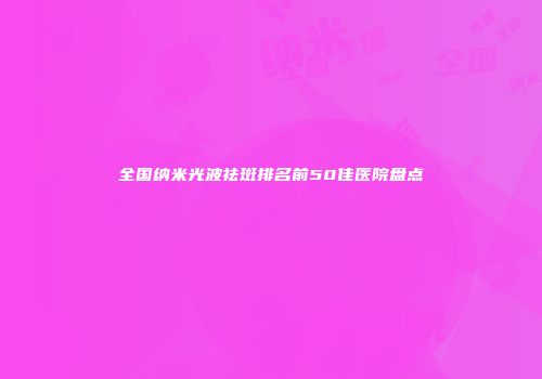 全国纳米光波祛斑排名前50佳医院盘点