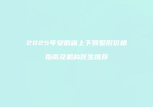 2025年安徽省上下颚整形价格指南及机构医生推荐