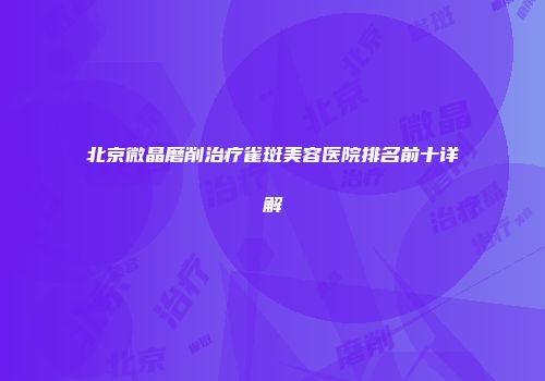 北京微晶磨削治疗雀斑美容医院排名前十详解
