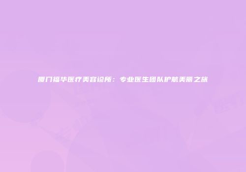 厦门福华医疗美容诊所：专业医生团队护航美丽之旅