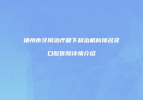 扬州市牙周治疗龈下刮治机构排名及口腔医院详情介绍