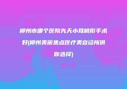 柳州市哪个医院先天小耳畸形手术好(柳州美丽焦点医疗美容诊所供你选择)