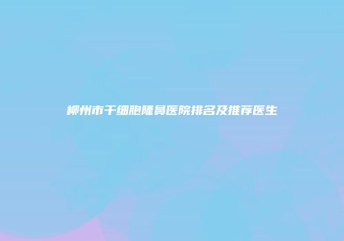 柳州市干细胞隆鼻医院排名及推荐医生