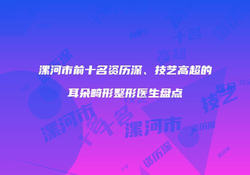 漯河市前十名资历深、技艺高超的耳朵畸形整形医生盘点