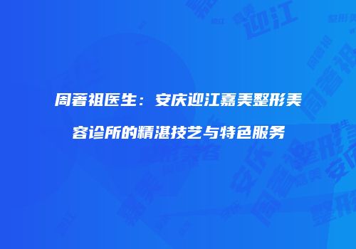 周著祖医生：安庆迎江嘉美整形美容诊所的精湛技艺与特色服务