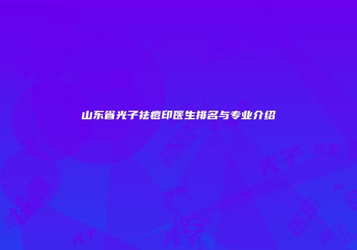 山东省光子祛痘印医生排名与专业介绍