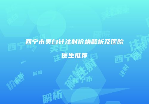 西宁市美白针注射价格解析及医院医生推荐