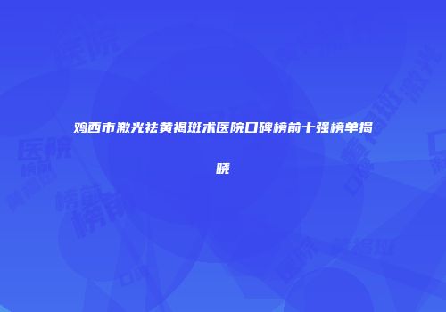 鸡西市激光祛黄褐斑术医院口碑榜前十强榜单揭晓