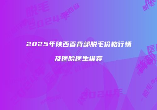 2025年陕西省背部脱毛价格行情及医院医生推荐