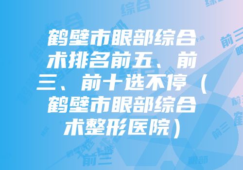 鹤壁市眼部综合术排名前五、前三、前十选不停（鹤壁市眼部综合术整形医院）