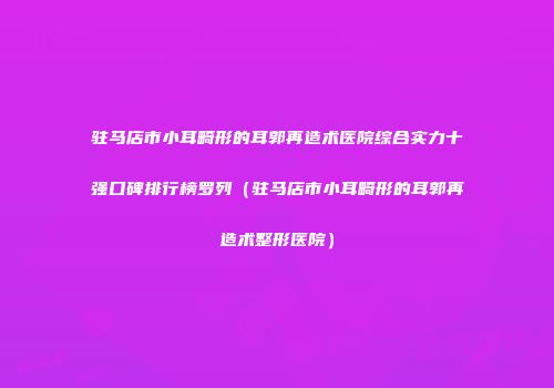 驻马店市小耳畸形的耳郭再造术医院综合实力十强口碑排行榜罗列（驻马店市小耳畸形的耳郭再造术整形医院）