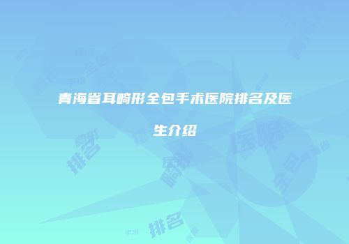 青海省耳畸形全包手术医院排名及医生介绍