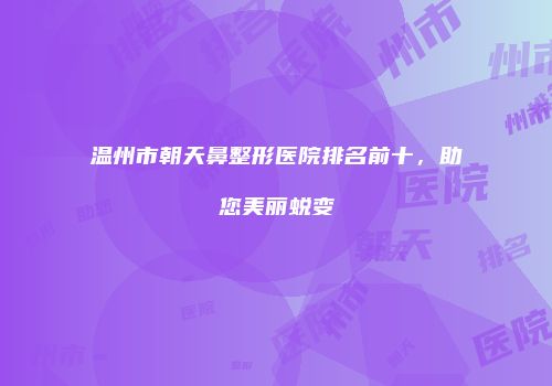 温州市朝天鼻整形医院排名前十，助您美丽蜕变