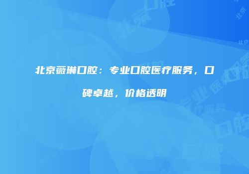北京薇琳口腔：专业口腔医疗服务，口碑卓越，价格透明