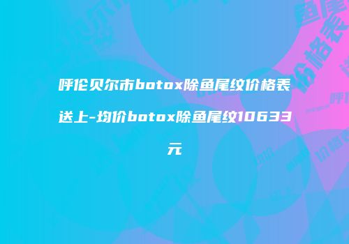 呼伦贝尔市botox除鱼尾纹价格表送上-均价botox除鱼尾纹10633元