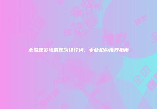 全国理发修眉医院排行榜：专业机构推荐指南