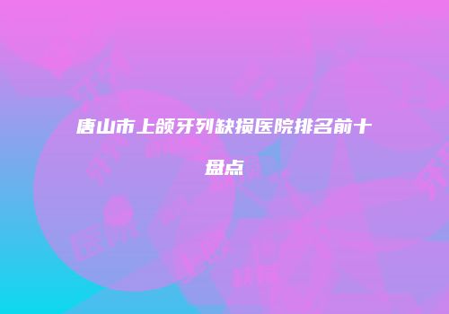 唐山市上颌牙列缺损医院排名前十盘点