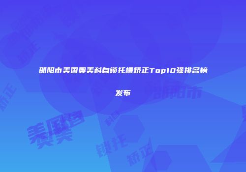 邵阳市美国奥美科自锁托槽矫正Top10强排名榜发布
