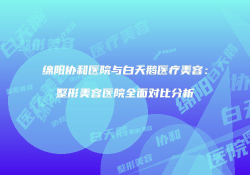 绵阳协和医院与白天鹅医疗美容：整形美容医院全面对比分析