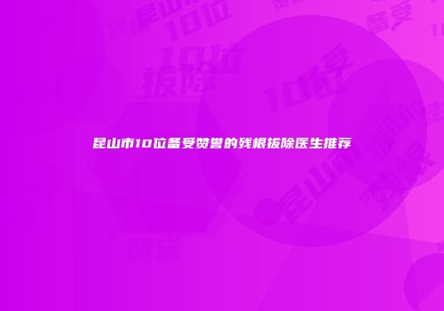 昆山市10位备受赞誉的残根拔除医生推荐